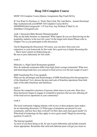 Hosp 310 Complete Course
HOSP 310 Complete Course (Quizes Assignments Dqs Final) DeVry
IF You Want To Purchase A+ Work Then Click The Link Below , Instant Download
http://acehomework.com/HOSP 310 Complete Course DeVry
4894898494.htm?categoryId= 1 If You Face Any Problem E Mail Us At
JohnMate1122@gmail.com
week 1 discussion Baby Boomer Demand (graded
Why are the baby boomers so important? What impact do you see them having on the
hospitality industry in the next few years? In the longer term future?Please refer to
Chapter Two as you participate in this discussion.
Tip for Beginning the Discussion: Of course, you can draw from your own
experience or your homework for the week, but a good way to begin discussing this
... Show more content on Helpwriting.net ...
Be sure to post elaborately for full credit.
week 2
Midscale vs. High Check Restaurants (graded)
How do midscale restaurants differ from high check average restaurants? What new
and interesting trends have you noticed in food service over the last couple of years?
QSR Franchising Pros Cons (graded)
What are the advantages and disadvantages of QSR franchising from the perspective
of the franchisor? Let s discuss the pros and cons of franchise operations from both
sides of the table franchisee and franchisor.
week 3
Discuss the competitive practices of grocery chain stores in your area. How have
these businesses begun to engage in competitive practices that are now affecting all
of the food service operations in your community?
week 4
The local community lodging industry with its two or three property types makes
for an interesting discussion. (1) What types of properties are present in your
community, and how have they evolved? (2) How does each meet guest needs? (3)
What kind of technology do they apply to serve guest needs? Begin by answering
question (1) and (2).
The Internet (graded)
As most of you been doing so far, be sure to post elaborately and include research
where appropriate. Remember that solid and elaborate posts will get you closer to
 