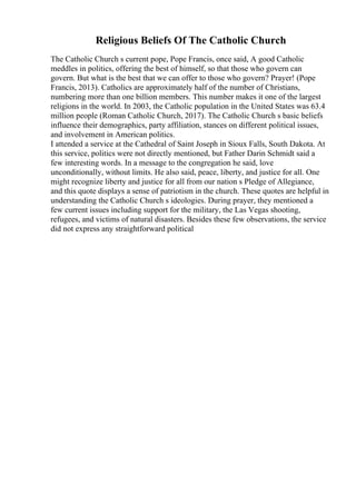 Religious Beliefs Of The Catholic Church
The Catholic Church s current pope, Pope Francis, once said, A good Catholic
meddles in politics, offering the best of himself, so that those who govern can
govern. But what is the best that we can offer to those who govern? Prayer! (Pope
Francis, 2013). Catholics are approximately half of the number of Christians,
numbering more than one billion members. This number makes it one of the largest
religions in the world. In 2003, the Catholic population in the United States was 63.4
million people (Roman Catholic Church, 2017). The Catholic Church s basic beliefs
influence their demographics, party affiliation, stances on different political issues,
and involvement in American politics.
I attended a service at the Cathedral of Saint Joseph in Sioux Falls, South Dakota. At
this service, politics were not directly mentioned, but Father Darin Schmidt said a
few interesting words. In a message to the congregation he said, love
unconditionally, without limits. He also said, peace, liberty, and justice for all. One
might recognize liberty and justice for all from our nation s Pledge of Allegiance,
and this quote displays a sense of patriotism in the church. These quotes are helpful in
understanding the Catholic Church s ideologies. During prayer, they mentioned a
few current issues including support for the military, the Las Vegas shooting,
refugees, and victims of natural disasters. Besides these few observations, the service
did not express any straightforward political
 