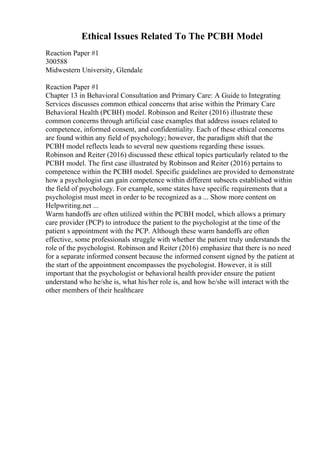 Ethical Issues Related To The PCBH Model
Reaction Paper #1
300588
Midwestern University, Glendale
Reaction Paper #1
Chapter 13 in Behavioral Consultation and Primary Care: A Guide to Integrating
Services discusses common ethical concerns that arise within the Primary Care
Behavioral Health (PCBH) model. Robinson and Reiter (2016) illustrate these
common concerns through artificial case examples that address issues related to
competence, informed consent, and confidentiality. Each of these ethical concerns
are found within any field of psychology; however, the paradigm shift that the
PCBH model reflects leads to several new questions regarding these issues.
Robinson and Reiter (2016) discussed these ethical topics particularly related to the
PCBH model. The first case illustrated by Robinson and Reiter (2016) pertains to
competence within the PCBH model. Specific guidelines are provided to demonstrate
how a psychologist can gain competence within different subsects established within
the field of psychology. For example, some states have specific requirements that a
psychologist must meet in order to be recognized as a ... Show more content on
Helpwriting.net ...
Warm handoffs are often utilized within the PCBH model, which allows a primary
care provider (PCP) to introduce the patient to the psychologist at the time of the
patient s appointment with the PCP. Although these warm handoffs are often
effective, some professionals struggle with whether the patient truly understands the
role of the psychologist. Robinson and Reiter (2016) emphasize that there is no need
for a separate informed consent because the informed consent signed by the patient at
the start of the appointment encompasses the psychologist. However, it is still
important that the psychologist or behavioral health provider ensure the patient
understand who he/she is, what his/her role is, and how he/she will interact with the
other members of their healthcare
 