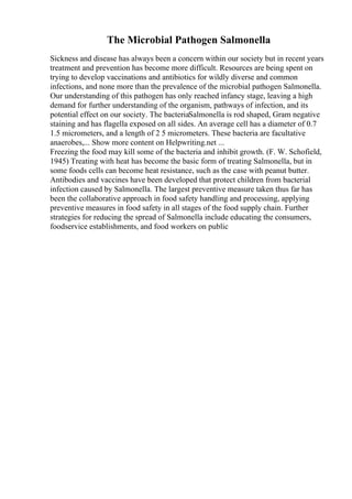 The Microbial Pathogen Salmonella
Sickness and disease has always been a concern within our society but in recent years
treatment and prevention has become more difficult. Resources are being spent on
trying to develop vaccinations and antibiotics for wildly diverse and common
infections, and none more than the prevalence of the microbial pathogen Salmonella.
Our understanding of this pathogen has only reached infancy stage, leaving a high
demand for further understanding of the organism, pathways of infection, and its
potential effect on our society. The bacteriaSalmonella is rod shaped, Gram negative
staining and has flagella exposed on all sides. An average cell has a diameter of 0.7
1.5 micrometers, and a length of 2 5 micrometers. These bacteria are facultative
anaerobes,... Show more content on Helpwriting.net ...
Freezing the food may kill some of the bacteria and inhibit growth. (F. W. Schofield,
1945) Treating with heat has become the basic form of treating Salmonella, but in
some foods cells can become heat resistance, such as the case with peanut butter.
Antibodies and vaccines have been developed that protect children from bacterial
infection caused by Salmonella. The largest preventive measure taken thus far has
been the collaborative approach in food safety handling and processing, applying
preventive measures in food safety in all stages of the food supply chain. Further
strategies for reducing the spread of Salmonella include educating the consumers,
foodservice establishments, and food workers on public
 