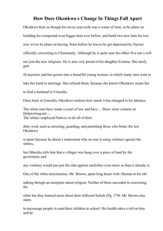 How Does Okonkwo s Change In Things Fall Apart
Okonkwo feels as though his seven year exile was a waste of time, so he plans on
building his compound even bigger than ever before, and build two new huts for two
new wives he plans on having. Soon before he leaves he get depressed by Nyowe
officially converting to Christianity. Although he is quite sure his olther five son s will
not join the new religious. He is also very proud of his daughter Ezinma. She rarely
gets
ill anymore and has grown into a beautiful young woman, in which many men want to
take her hand in marriage. She refused them, because she knows Okonkwo wants her
to find a husband in Umoufia.
Once back in Umoufia, Okonkwo realizes how much it has changed in his absence.
The white men have made a court of law and have ... Show more content on
Helpwriting.net ...
The whites employed Natives to do all of their
dirty work such as arresting, guarding, and punishing those who broke the law.
Okonkwo
is upset because he doesn t understand why no one is using violence against the
whites,
but Obierika tells him that a villager was hung over a piece of land by the
goverment, and
any violence would just put the clan against eachother even more so than it already is.
One of the white missionaries, Mr. Brown, spent long hours with Akunna in his obi
talking thriugh an interpeter about religion. Neither of them succeded in converting
the
other but they learned more about their different beliefs (Pg. 179). Mr. Brown also
starts
to encourage people to send their children to school. His health takes a toll on him
and he
 
