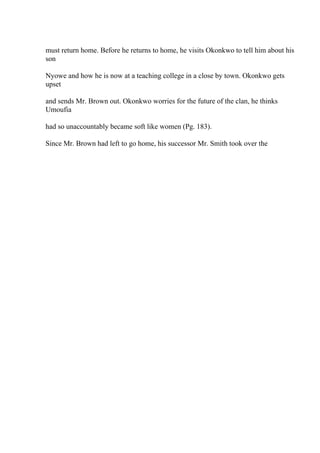 must return home. Before he returns to home, he visits Okonkwo to tell him about his
son
Nyowe and how he is now at a teaching college in a close by town. Okonkwo gets
upset
and sends Mr. Brown out. Okonkwo worries for the future of the clan, he thinks
Umoufia
had so unaccountably became soft like women (Pg. 183).
Since Mr. Brown had left to go home, his successor Mr. Smith took over the
 