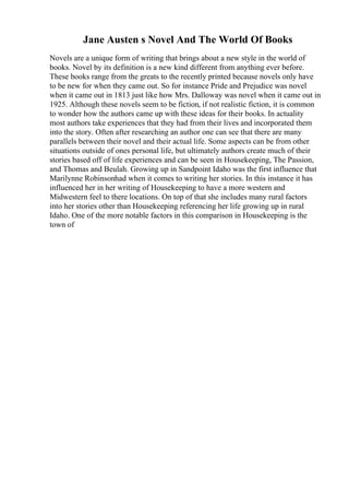 Jane Austen s Novel And The World Of Books
Novels are a unique form of writing that brings about a new style in the world of
books. Novel by its definition is a new kind different from anything ever before.
These books range from the greats to the recently printed because novels only have
to be new for when they came out. So for instance Pride and Prejudice was novel
when it came out in 1813 just like how Mrs. Dalloway was novel when it came out in
1925. Although these novels seem to be fiction, if not realistic fiction, it is common
to wonder how the authors came up with these ideas for their books. In actuality
most authors take experiences that they had from their lives and incorporated them
into the story. Often after researching an author one can see that there are many
parallels between their novel and their actual life. Some aspects can be from other
situations outside of ones personal life, but ultimately authors create much of their
stories based off of life experiences and can be seen in Housekeeping, The Passion,
and Thomas and Beulah. Growing up in Sandpoint Idaho was the first influence that
Marilynne Robinsonhad when it comes to writing her stories. In this instance it has
influenced her in her writing of Housekeeping to have a more western and
Midwestern feel to there locations. On top of that she includes many rural factors
into her stories other than Housekeeping referencing her life growing up in rural
Idaho. One of the more notable factors in this comparison in Housekeeping is the
town of
 