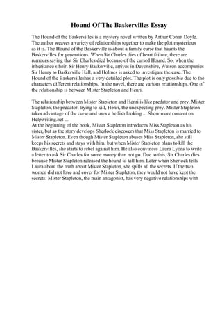Hound Of The Baskervilles Essay
The Hound of the Baskervilles is a mystery novel written by Arthur Conan Doyle.
The author weaves a variety of relationships together to make the plot mysterious
as it is. The Hound of the Baskerville is about a family curse that haunts the
Baskervilles for generations. When Sir Charles dies of heart failure, there are
rumours saying that Sir Charles died because of the cursed Hound. So, when the
inheritance s heir, Sir Henry Baskerville, arrives in Devonshire, Watson accompanies
Sir Henry to Baskerville Hall, and Holmes is asked to investigate the case. The
Hound of the Baskervilleshas a very detailed plot. The plot is only possible due to the
characters different relationships. In the novel, there are various relationships. One of
the relationship is between Mister Stapleton and Henri.
The relationship between Mister Stapleton and Henri is like predator and prey. Mister
Stapleton, the predator, trying to kill, Henri, the unexpecting prey. Mister Stapleton
takes advantage of the curse and uses a hellish looking ... Show more content on
Helpwriting.net ...
At the beginning of the book, Mister Stapleton introduces Miss Stapleton as his
sister, but as the story develops Sherlock discovers that Miss Stapleton is married to
Mister Stapleton. Even though Mister Stapleton abuses Miss Stapleton, she still
keeps his secrets and stays with him, but when Mister Stapleton plans to kill the
Baskervilles, she starts to rebel against him. He also convinces Laura Lyons to write
a letter to ask Sir Charles for some money than not go. Due to this, Sir Charles dies
because Mister Stapleton released the hound to kill him. Later when Sherlock tells
Laura about the truth about Mister Stapleton, she spills all the secrets. If the two
women did not love and cover for Mister Stapleton, they would not have kept the
secrets. Mister Stapleton, the main antagonist, has very negative relationships with
 