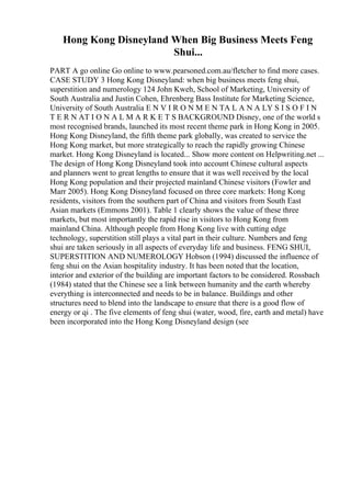 Hong Kong Disneyland When Big Business Meets Feng
Shui...
PART A go online Go online to www.pearsoned.com.au/fletcher to find more cases.
CASE STUDY 3 Hong Kong Disneyland: when big business meets feng shui,
superstition and numerology 124 John Kweh, School of Marketing, University of
South Australia and Justin Cohen, Ehrenberg Bass Institute for Marketing Science,
University of South Australia E N V I R O N M E N TA L A N A LY S I S O F I N
T E R N AT I O N A L M A R K E T S BACKGROUND Disney, one of the world s
most recognised brands, launched its most recent theme park in Hong Kong in 2005.
Hong Kong Disneyland, the fifth theme park globally, was created to service the
Hong Kong market, but more strategically to reach the rapidly growing Chinese
market. Hong Kong Disneyland is located... Show more content on Helpwriting.net ...
The design of Hong Kong Disneyland took into account Chinese cultural aspects
and planners went to great lengths to ensure that it was well received by the local
Hong Kong population and their projected mainland Chinese visitors (Fowler and
Marr 2005). Hong Kong Disneyland focused on three core markets: Hong Kong
residents, visitors from the southern part of China and visitors from South East
Asian markets (Emmons 2001). Table 1 clearly shows the value of these three
markets, but most importantly the rapid rise in visitors to Hong Kong from
mainland China. Although people from Hong Kong live with cutting edge
technology, superstition still plays a vital part in their culture. Numbers and feng
shui are taken seriously in all aspects of everyday life and business. FENG SHUI,
SUPERSTITION AND NUMEROLOGY Hobson (1994) discussed the influence of
feng shui on the Asian hospitality industry. It has been noted that the location,
interior and exterior of the building are important factors to be considered. Rossbach
(1984) stated that the Chinese see a link between humanity and the earth whereby
everything is interconnected and needs to be in balance. Buildings and other
structures need to blend into the landscape to ensure that there is a good flow of
energy or qi . The five elements of feng shui (water, wood, fire, earth and metal) have
been incorporated into the Hong Kong Disneyland design (see
 