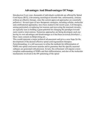 Advantages And Disadvantages Of Nmps
Introduction Every year, thousands of individuals worldwide are affected by Spinal
Cord Injury (SCI), a devastating neurological disorder that, unfortunately, remains
without an effective therapy, since the current approved approaches are essentially
palliative1. Several types of new therapeutic strategies, including cellular, molecular
and combinatorial approaches, have been studied in the recent years. Cell therapies,
aiming particularly at replacing lost neurons and recovering the neuronal circuitry,
are typically seen as holding a great potential for changing the paradigm towards
more curative interventions. Numerous approaches are being developed, each one
having its own advantages and disadvantages as it has been reviewed elsewhere1,...
Show more content on Helpwriting.net ...
This would represent a major technical advancement and gives a new hope for the
development of the desired effective spinal cord regeneration therapies.
Notwithstanding, it is still necessary to refine the methods for differentiation of
NMPs into spinal cord motor neurons and to guarantee that the specific neuronal
subtypes are generated with precision. In turn, this refinement will require a more
complete understanding of NMPs and their differentiation, and also of the molecular
mechanisms involved in the DV patterning of the spinal
 