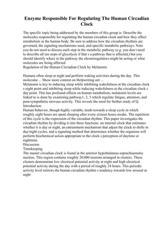 Enzyme Responsible For Regulating The Human Circadian
Clock
The specific topic being addressed by the members of this group is: Describe the
molecules responsible for regulating the human circadian clock and how they affect
metabolism in the human body. Be sure to address how the circadian rhythms are
governed, the signaling mechanisms used, and specific metabolic pathways. Note
you do not need to discuss each step in the metabolic pathway (e.g. you don t need
to describe all ten steps of glycolysis if that s a pathway that is affected,) but you
should identify where in the pathway the chronoregulators might be acting or what
molecules are being affected.
Regulation of the Human Circiadian Clock by Melatonin
Humans often sleep at night and perform waking activities during the day. This
molecular ... Show more content on Helpwriting.net ...
Melatonin is key to inducing sleep while inhibiting wakefulness at the circadian clock
s night point and inhibiting sleep while inducing wakefulness at the circadian clock s
day point. This has profound effects on human metabolism; melatonin levels are
linked to is done by examining pathway1, 2, 3 which regulate fatigue, attention, and
para/sympathetic nervous activity. This reveals the need for further study of Q.
Introduction
Human behavior, though highly variable, tends towards a sleep cycle in which
roughly eight hours are spent sleeping after every sixteen hours awake. The repetition
of this cycle is the expression of the circadian rhythm. This paper investigates the
circadian rhythm by dividing it into three functions: an internal clock that estimates
whether it is day or night, an entrainment mechanism that adjust the clock to shifts in
day/night cycles, and a signaling method that determines whether the organism will
perform biochemical action appropriate to the clock s perception of daytime or
nighttime.
Discussion
Timekeeping
The master circadian clock is found in the anterior hypothalamus suprachiasmatic
nucleus. This region contains roughly 20,000 neurons arranged in clusters. These
clusters demonstrate low electrical potential activity at night and high electrical
potential activity during the day with a period of roughly 24 hours. This periodic
activity level mirrors the human circadian rhythm s tendency towards low arousal at
night
 