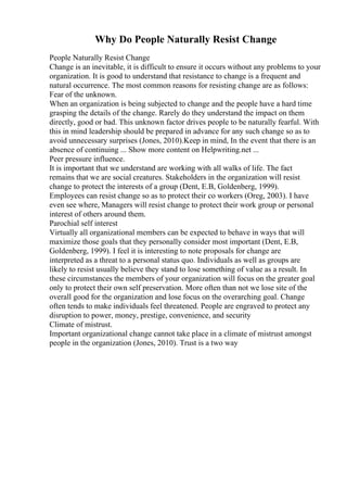 Why Do People Naturally Resist Change
People Naturally Resist Change
Change is an inevitable, it is difficult to ensure it occurs without any problems to your
organization. It is good to understand that resistance to change is a frequent and
natural occurrence. The most common reasons for resisting change are as follows:
Fear of the unknown.
When an organization is being subjected to change and the people have a hard time
grasping the details of the change. Rarely do they understand the impact on them
directly, good or bad. This unknown factor drives people to be naturally fearful. With
this in mind leadership should be prepared in advance for any such change so as to
avoid unnecessary surprises (Jones, 2010).Keep in mind, In the event that there is an
absence of continuing ... Show more content on Helpwriting.net ...
Peer pressure influence.
It is important that we understand are working with all walks of life. The fact
remains that we are social creatures. Stakeholders in the organization will resist
change to protect the interests of a group (Dent, E.B, Goldenberg, 1999).
Employees can resist change so as to protect their co workers (Oreg, 2003). I have
even see where, Managers will resist change to protect their work group or personal
interest of others around them.
Parochial self interest
Virtually all organizational members can be expected to behave in ways that will
maximize those goals that they personally consider most important (Dent, E.B,
Goldenberg, 1999). I feel it is interesting to note proposals for change are
interpreted as a threat to a personal status quo. Individuals as well as groups are
likely to resist usually believe they stand to lose something of value as a result. In
these circumstances the members of your organization will focus on the greater goal
only to protect their own self preservation. More often than not we lose site of the
overall good for the organization and lose focus on the overarching goal. Change
often tends to make individuals feel threatened. People are engraved to protect any
disruption to power, money, prestige, convenience, and security
Climate of mistrust.
Important organizational change cannot take place in a climate of mistrust amongst
people in the organization (Jones, 2010). Trust is a two way
 