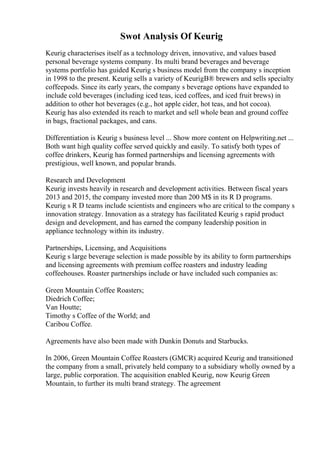 Swot Analysis Of Keurig
Keurig characterises itself as a technology driven, innovative, and values based
personal beverage systems company. Its multi brand beverages and beverage
systems portfolio has guided Keurig s business model from the company s inception
in 1998 to the present. Keurig sells a variety of KeurigВ® brewers and sells specialty
coffeepods. Since its early years, the company s beverage options have expanded to
include cold beverages (including iced teas, iced coffees, and iced fruit brews) in
addition to other hot beverages (e.g., hot apple cider, hot teas, and hot cocoa).
Keurig has also extended its reach to market and sell whole bean and ground coffee
in bags, fractional packages, and cans.
Differentiation is Keurig s business level ... Show more content on Helpwriting.net ...
Both want high quality coffee served quickly and easily. To satisfy both types of
coffee drinkers, Keurig has formed partnerships and licensing agreements with
prestigious, well known, and popular brands.
Research and Development
Keurig invests heavily in research and development activities. Between fiscal years
2013 and 2015, the company invested more than 200 M$ in its R D programs.
Keurig s R D teams include scientists and engineers who are critical to the company s
innovation strategy. Innovation as a strategy has facilitated Keurig s rapid product
design and development, and has earned the company leadership position in
appliance technology within its industry.
Partnerships, Licensing, and Acquisitions
Keurig s large beverage selection is made possible by its ability to form partnerships
and licensing agreements with premium coffee roasters and industry leading
coffeehouses. Roaster partnerships include or have included such companies as:
Green Mountain Coffee Roasters;
Diedrich Coffee;
Van Houtte;
Timothy s Coffee of the World; and
Caribou Coffee.
Agreements have also been made with Dunkin Donuts and Starbucks.
In 2006, Green Mountain Coffee Roasters (GMCR) acquired Keurig and transitioned
the company from a small, privately held company to a subsidiary wholly owned by a
large, public corporation. The acquisition enabled Keurig, now Keurig Green
Mountain, to further its multi brand strategy. The agreement
 