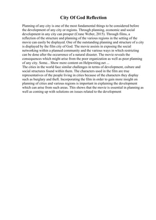 City Of God Reflection
Planning of any city is one of the most fundamental things to be considered before
the development of any city or regions. Through planning, economic and social
development in any city can prosper (Crane Weber, 2015). Through films, a
reflection of the structure and planning of the various regions in the setting of the
movie can easily be displayed. One of the outstanding planning and structure of a city
is displayed by the film city of God. The movie assists in exposing the social
networking within a planned community and the various ways in which restricting
can be done after the occurrence of a natural disaster. The movie reveals the
consequences which might arise from the poor organization as well as poor planning
of any city. Some... Show more content on Helpwriting.net ...
The cities in the world face similar challenges in terms of development, culture and
social structures found within them. The characters used in the film are true
representatives of the people living in cities because of the characters they display
such as burglary and theft. Incorporating the film in order to gain more insight on
planning of cities and various regions is important in explaining the development
which can arise from such areas. This shows that the movie is essential in planning as
well as coming up with solutions on issues related to the development
 