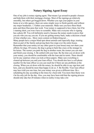 Notary Signing Agent Essay
One of my jobs is notary signing agent. That means I go around to people s houses
and help them with their mortgage closings. Most of the signings go relatively
smoothly, but others get bogged down. Whether you sign your papers in your
home or at a title agency, there are some simple ways to finish quickly and without
any major headaches. 1. Gather your materials. Make sure you have three black
pens and three blue pens that work. Your notary is supposed to have them, but if he
s running short, you won t have to scramble. Make sure everyone who is signing
has a photo ID. You will definitely need it, because the notary needs to prove that
you are who you say you are. If you are getting money back, make a decision a head
of time whether you... Show more content on Helpwriting.net ...
Many people have a major blind spot about animals and especially dogs, treating
them as part of the family and giving them free reign over the entire house.
Remember that your notary (or any other guest in your house) may not share your
affinity for dogs. Of course, the dog is going to bark like crazy at the stranger in
his house. The sooner you park the dog in another room, the sooner you can start
and finish your closing. 4. Be settled with your loan. By the time you sit down with
your notary, you should be comfortable with the loan and its terms. There should
not be any surprises when you look at those papers. Make sure everything is
cleared up between you and your loan officer. You should also have a cell phone
number for the loan officer so you can reach her if there are any problems at the
closing. When you sit down with the notary, he should be able to say sign here and
here, and you should be more than happy to do so. 5. Be flexible. Your loan officer
may have told you one time, but your notary was given a different time. He s
scheduling his day according to the times he s been told. You more then likely won
t be his only job for the day. Also, you may have been told that the signing process
should only take but 20 minutes when in reality it may take a lot
 