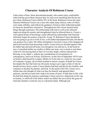 Character Analysis Of Robinson Crusoe
I take notice of here, those discontented people, who cannot enjoy comfortably
what God has given them; because they see and covet something that He has not
give them. Robinson Crusoe (Defoe 95). In the book, Robinson Crusoe the main
character Robinson Crusoe was a man who made many choices, some of which
were made selfishly, and without the guidance of God or other influential people
of whom he should have listened to. Throughout his life Crusoe learned many
things through experience. His relationship with God as well as his character
improved along his journey and strengthened when he allowed them to. Crusoe s
well aspired dream of becoming a sailor affected his relationship with God and
ultimately began his journey of growth. At age 19, Robinson Crusoe decided he
was not going to go on to work in law, as his father had planned for him, but that he
was going to be a sailor. His father attempted to convince Crusoe of his disapproval
and to prevent him from becoming a sailor. Crusoe however decided against what
his father had said and left home even though he was told not to. In the book he
says, I consulted neither my mother or father any more, nor so much as sent them
word of it; but leaving them to hear of it as they might, without asking God s
blessing, or my father s, without any consideration of circumstances or
consequences, and in an ill hour, God knows, on the first of September 1651I went
on board a ship bound for London. (Defoe 4). In his time as a sailor he was a part
of 4 separate voyages, all of which resulted in narrow escapes of death for Crusoe,
but despite the fact that God was obviously trying to give signs to him of why he
should not have been a sailor, Crusoe blames bad luck and fate for his troubles, and
continues to disobey his parents, and God. At this point of his life, Crusoe was a
selfish man who thought of what was best for himself, and ignored others
opinions, and did not seek God s help in his times of need. A little later in life, with
his bad luck along his journeys continuing, Crusoe survives a shipwreck on his way
to Guinea, in which all of his fellow sailors are killed. He survived by the grace of
God and somehow swam his way to a deserted island. Although just
 