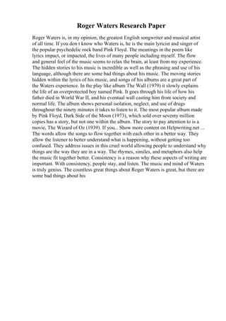 Roger Waters Research Paper
Roger Waters is, in my opinion, the greatest English songwriter and musical artist
of all time. If you don t know who Waters is, he is the main lyricist and singer of
the popular psychedelic rock band Pink Floyd. The meanings in the poem like
lyrics impact, or impacted, the lives of many people including myself. The flow
and general feel of the music seems to relax the brain, at least from my experience.
The hidden stories to his music is incredible as well as the phrasing and use of his
language, although there are some bad things about his music. The moving stories
hidden within the lyrics of his music, and songs of his albums are a great part of
the Waters experience. In the play like album The Wall (1979) it slowly explains
the life of an overprotected boy named Pink. It goes through his life of how his
father died in World War II, and his eventual wall casting him from society and
normal life. The album shows personal isolation, neglect, and use of drugs
throughout the ninety minutes it takes to listen to it. The most popular album made
by Pink Floyd, Dark Side of the Moon (1973), which sold over seventy million
copies has a story, but not one within the album. The story to pay attention to is a
movie, The Wizard of Oz (1939). If you... Show more content on Helpwriting.net ...
The words allow the songs to flow together with each other in a better way. They
allow the listener to better understand what is happening, without getting too
confused. They address issues in this cruel world allowing people to understand why
things are the way they are in a way. The rhymes, similes, and metaphors also help
the music fit together better. Consistency is a reason why these aspects of writing are
important. With consistency, people stay, and listen. The music and mind of Waters
is truly genius. The countless great things about Roger Waters is great, but there are
some bad things about his
 