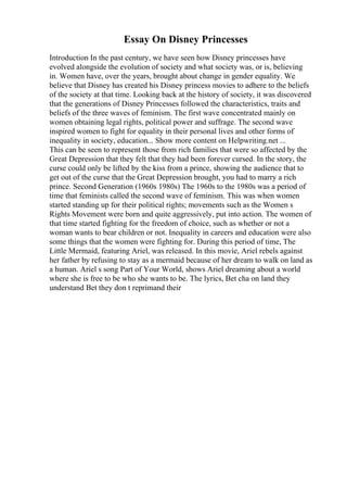 Essay On Disney Princesses
Introduction In the past century, we have seen how Disney princesses have
evolved alongside the evolution of society and what society was, or is, believing
in. Women have, over the years, brought about change in gender equality. We
believe that Disney has created his Disney princess movies to adhere to the beliefs
of the society at that time. Looking back at the history of society, it was discovered
that the generations of Disney Princesses followed the characteristics, traits and
beliefs of the three waves of feminism. The first wave concentrated mainly on
women obtaining legal rights, political power and suffrage. The second wave
inspired women to fight for equality in their personal lives and other forms of
inequality in society, education... Show more content on Helpwriting.net ...
This can be seen to represent those from rich families that were so affected by the
Great Depression that they felt that they had been forever cursed. In the story, the
curse could only be lifted by the kiss from a prince, showing the audience that to
get out of the curse that the Great Depression brought, you had to marry a rich
prince. Second Generation (1960s 1980s) The 1960s to the 1980s was a period of
time that feminists called the second wave of feminism. This was when women
started standing up for their political rights; movements such as the Women s
Rights Movement were born and quite aggressively, put into action. The women of
that time started fighting for the freedom of choice, such as whether or not a
woman wants to bear children or not. Inequality in careers and education were also
some things that the women were fighting for. During this period of time, The
Little Mermaid, featuring Ariel, was released. In this movie, Ariel rebels against
her father by refusing to stay as a mermaid because of her dream to walk on land as
a human. Ariel s song Part of Your World, shows Ariel dreaming about a world
where she is free to be who she wants to be. The lyrics, Bet cha on land they
understand Bet they don t reprimand their
 