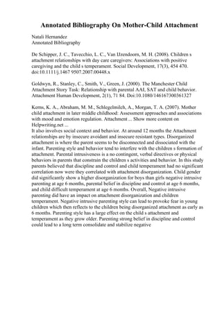 Annotated Bibliography On Mother-Child Attachment
Natali Hernandez
Annotated Bibliography
De Schipper, J. C., Tavecchio, L. C., Van IJzendoorn, M. H. (2008). Children s
attachment relationships with day care caregivers: Associations with positive
caregiving and the child s temperament. Social Development, 17(3), 454 470.
doi:10.1111/j.1467 9507.2007.00448.x
Goldwyn, R., Stanley, C., Smith, V., Green, J. (2000). The Manchester Child
Attachment Story Task: Relationship with parental AAI, SAT and child behavior.
Attachment Human Development, 2(1), 71 84. Doi:10.1080/146167300361327
Kerns, K. A., Abraham, M. M., Schlegelmilch, A., Morgan, T. A. (2007). Mother
child attachment in later middle childhood: Assessment approaches and associations
with mood and emotion regulation. Attachment ... Show more content on
Helpwriting.net ...
It also involves social context and behavior. At around 12 months the Attachment
relationships are by insecure avoidant and insecure resistant types. Disorganized
attachment is where the parent seems to be disconnected and dissociated with the
infant. Parenting style and behavior tend to interfere with the children s formation of
attachment. Parental intrusiveness is a no contingent, verbal directives or physical
behaviors in parents that constrain the children s activities and behavior. In this study
parents believed that discipline and control and child temperament had no significant
correlation now were they correlated with attachment disorganization. Child gender
did significantly show a higher disorganization for boys than girls negative intrusive
parenting at age 6 months, parental belief in discipline and control at age 6 months,
and child difficult temperament at age 6 months. Overall, Negative intrusive
parenting did have an impact on attachment disorganization and children
temperament. Negative intrusive parenting style can lead to provoke fear in young
children which then reflects to the children being disorganized attachment as early as
6 months. Parenting style has a large effect on the child s attachment and
temperament as they grow older. Parenting strong belief in discipline and control
could lead to a long term consolidate and stabilize negative
 