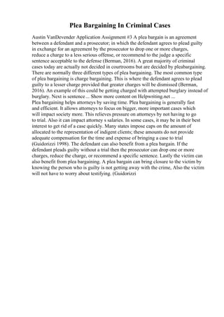 Plea Bargaining In Criminal Cases
Austin VanDevender Application Assignment #3 A plea bargain is an agreement
between a defendant and a prosecutor; in which the defendant agrees to plead guilty
in exchange for an agreement by the prosecutor to drop one or more charges,
reduce a charge to a less serious offense, or recommend to the judge a specific
sentence acceptable to the defense (Berman, 2016). A great majority of criminal
cases today are actually not decided in courtrooms but are decided by pleabargaining.
There are normally three different types of plea bargaining. The most common type
of plea bargaining is charge bargaining. This is where the defendant agrees to plead
guilty to a lesser charge provided that greater charges will be dismissed (Berman,
2016). An example of this could be getting charged with attempted burglary instead of
burglary. Next is sentence... Show more content on Helpwriting.net ...
Plea bargaining helps attorneys by saving time. Plea bargaining is generally fast
and efficient. It allows attorneys to focus on bigger, more important cases which
will impact society more. This relieves pressure on attorneys by not having to go
to trial. Also it can impact attorney s salaries. In some cases, it may be in their best
interest to get rid of a case quickly. Many states impose caps on the amount of
allocated to the representation of indigent clients; these amounts do not provide
adequate compensation for the time and expense of bringing a case to trial
(Guidorizzi 1998). The defendant can also benefit from a plea bargain. If the
defendant pleads guilty without a trial then the prosecutor can drop one or more
charges, reduce the charge, or recommend a specific sentence. Lastly the victim can
also benefit from plea bargaining. A plea bargain can bring closure to the victim by
knowing the person who is guilty is not getting away with the crime, Also the victim
will not have to worry about testifying. (Guidorizzi
 