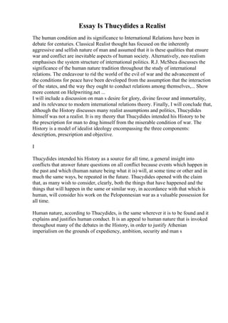 Essay Is Thucydides a Realist
The human condition and its significance to International Relations have been in
debate for centuries. Classical Realist thought has focused on the inherently
aggressive and selfish nature of man and assumed that it is these qualities that ensure
war and conflict are inevitable aspects of human society. Alternatively, neo realism
emphasises the system structure of international politics. R.J. McShea discusses the
significance of the human nature tradition throughout the study of international
relations. The endeavour to rid the world of the evil of war and the advancement of
the conditions for peace have been developed from the assumption that the interaction
of the states, and the way they ought to conduct relations among themselves,... Show
more content on Helpwriting.net ...
I will include a discussion on man s desire for glory, divine favour and immortality,
and its relevance to modern international relations theory. Finally, I will conclude that,
although the History discusses many realist assumptions and politics, Thucydides
himself was not a realist. It is my theory that Thucydides intended his History to be
the prescription for man to drag himself from the miserable condition of war. The
History is a model of idealist ideology encompassing the three components:
description, prescription and objective.
I
Thucydides intended his History as a source for all time, a general insight into
conflicts that answer future questions on all conflict because events which happen in
the past and which (human nature being what it is) will, at some time or other and in
much the same ways, be repeated in the future. Thucydides opened with the claim
that, as many wish to consider, clearly, both the things that have happened and the
things that will happen in the same or similar way, in accordance with that which is
human, will consider his work on the Peloponnesian war as a valuable possession for
all time.
Human nature, according to Thucydides, is the same wherever it is to be found and it
explains and justifies human conduct. It is an appeal to human nature that is invoked
throughout many of the debates in the History, in order to justify Athenian
imperialism on the grounds of expediency, ambition, security and man s
 