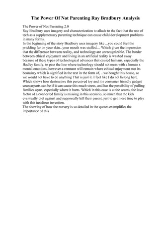 The Power Of Not Parenting Ray Bradbury Analysis
The Power of Not Parenting 2.0
Ray Bradbury uses imagery and characterization to allude to the fact that the use of
tech as a supplementary parenting technique can cause child development problems
in many forms.
In the beginning of the story Bradbury uses imagery like ...you could feel the
prickling fur on your skin...your mouth was stuffed.... Which gives the impression
that the difference between reality, and technology are unrecognizable. The border
between ethical enjoyment and living in an artificial reality is washed away
because of these types of technological advances that caused humans, especially the
Hadley family, to pass the line where technology should not mess with a human s
mental emotions, however a remnant will remain where ethical enjoyment met its
boundary which is signified in the text in the form of, ...we bought this house, so
we would not have to do anything That is just it. I feel like I do not belong here.
Which shows how destructive this perceived toy and it s consumer friendly gadget
counterparts can be if it can cause this much stress, and has the possibility of pulling
families apart, especially where it hurts. Which in this case is at the seams, the love
factor of a connected family is missing in this scenario, so much that the kids
eventually plot against and supposedly kill their parent, just to get more time to play
with this insidious invention.
The showing of how the nursery is so detailed in the quotes exemplifies the
importance of this
 