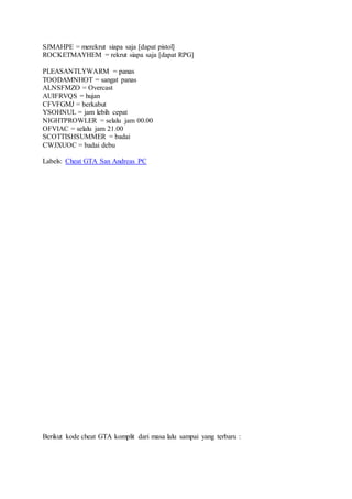 SJMAHPE = merekrut siapa saja [dapat pistol]
ROCKETMAYHEM = rekrut siapa saja [dapat RPG]
PLEASANTLYWARM = panas
TOODAMNHOT = sangat panas
ALNSFMZO = Overcast
AUIFRVQS = hujan
CFVFGMJ = berkabut
YSOHNUL = jam lebih cepat
NIGHTPROWLER = selalu jam 00.00
OFVIAC = selalu jam 21.00
SCOTTISHSUMMER = badai
CWJXUOC = badai debu
Labels: Cheat GTA San Andreas PC
Berikut kode cheat GTA komplit dari masa lalu sampai yang terbaru :
 