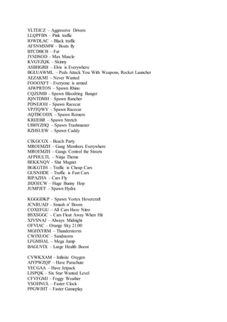 YLTEICZ – Aggressive Drivers
LLQPFBN – Pink traffic
IOWDLAC – Black traffic
AFSNMSMW – Boats fly
BTCDBCB – Fat
JYSDSOD – Max Muscle
KVGYZQK – Skinny
ASBHGRB – Elvis is Everywhere
BGLUAWML – Peds Attack You With Weapons, Rocket Launcher
AEZAKMI – Never Wanted
FOOOXFT – Everyone is armed
AIWPRTON – Spawn Rhino
CQZIJMB – Spawn Bloodring Banger
JQNTDMH – Spawn Rancher
PDNEJOH – Spawn Racecar
VPJTQWV – Spawn Racecar
AQTBCODX – Spawn Romero
KRIJEBR – Spawn Stretch
UBHYZHQ – Spawn Trashmaster
RZHSUEW – Spawn Caddy
CIKGCGX – Beach Party
MROEMZH – Gang Members Everywhere
MROEMZH – Gangs Control the Streets
AFPHULTL – Ninja Theme
BEKKNQV – Slut Magnet
BGKGTJH – Traffic is Cheap Cars
GUSNHDE – Traffic is Fast Cars
RIPAZHA – Cars Fly
JHJOECW – Huge Bunny Hop
JUMPJET – Spawn Hydra
KGGGDKP – Spawn Vortex Hovercraft
JCNRUAD – Smash n’ Boom
COXEFGU – All Cars Have Nitro
BSXSGGC – Cars Float Away When Hit
XJVSNAJ – Always Midnight
OFVIAC – Orange Sky 21:00
MGHXYRM – Thunderstorm
CWJXUOC – Sandstorm
LFGMHAL – Mega Jump
BAGUVIX – Large Health Boost
CVWKXAM – Infinite Oxygen
AIYPWZQP – Have Parachute
YECGAA – Have Jetpack
LJSPQK – Six Star Wanted Level
CFVFGMJ – Foggy Weather
YSOHNUL – Faster Clock
PPGWJHT – Faster Gameplay
 