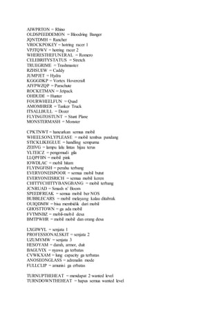 AIWPRTON = Rhino
OLDSPEEDDEMON = Bloodring Banger
JQNTDMH = Rancher
VROCKPOKEY = hotring racer 1
VPJTQWV = hotring racer 2
WHERESTHEFUNERAL = Romero
CELEBRITYSTATUS = Stretch
TRUEGRIME = Trashmaster
RZHSUEW = Caddy
JUMPJET = Hydra
KGGGDKP = Vortex Hovercraft
AIYPWZQP = Parachute
ROCKETMAN = Jetpack
OHDUDE = Hunter
FOURWHEELFUN = Quad
AMOMHRER = Tanker Truck
ITSALLBULL = Dozer
FLYINGTOSTUNT = Stunt Plane
MONSTERMASH = Monster
CPKTNWT = hancurkan semua mobil
WHEELSONLYPLEASE = mobil tembus pandang
STICKLIKEGLUE = handling sempurna
ZEIIVG = lampu lalu lintas hijau terus
YLTEICZ = pengemudi gila
LLQPFBN = mobil pink
IOWDLAC = mobil hitam
FLYINGFISH = perahu terbang
EVERYONEISPOOR = semua mobil butut
EVERYONEISRICH = semua mobil keren
CHITTYCHITTYBANGBANG = mobil terbang
JCNRUAD = Smash n’ Boom
SPEEDFREAK = semua mobil ber NOS
BUBBLECARS = mobil melayang kalau ditabrak
OUIQDMW = bisa membidik dari mobil
GHOSTTOWN = ga ada mobil
FVTMNBZ = mobil-mobil desa
BMTPWHR = mobil mobil dan orang desa
LXGIWYL = senjata 1
PROFESSIONALSKIT = senjata 2
UZUMYMW = senjata 3
HESOYAM = darah, armor, duit
BAGUVIX = nyawa ga terbatas
CVWKXAM = lung capacity ga terbatas
ANOSEONGLASS = adrenalin mode
FULLCLIP = amunisi ga erbatas
TURNUPTHEHEAT = mendapat 2 wanted level
TURNDOWNTHEHEAT = hapus semua wanted level
 