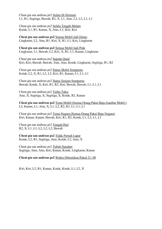 Cheat gta san andreas ps2 Selalu Di Hormati
L1, R1, Segitiga, Bawah, R2, X, L1, Atas, L2, L2, L1, L1
Cheat gta san andreas ps2 Selalu Tengah Malam
Kotak, L1, R1, Kanan, X, Atas, L1, Kiri, Kiri
Cheat gta san andreas ps2 Semua Mobil Jadi Hitam
Lingkaran, L2, Atas, R1, Kiri, X, R1, L1, Kiri, Lingkaran
Cheat gta san andreas ps2 Semua Mobil Jadi Pink
Lingkaran, L1, Bawah, L2, Kiri, X, R1, L1, Kanan, Lingkaran
Cheat gta san andreas ps2 Sepeda Quad
Kiri, Kiri, Bawah, Bawah, Atas, Atas, Kotak, Lingkaran, Segitiga, R1, R2
Cheat gta san andreas ps2 Status Mobil Sempurna
Kotak, L2, X, R1, L2, L2, Kiri, R1, Kanan, L1, L1, L1
Cheat gta san andreas ps2 Status Senjata Sempurna
Bawah, Kotak, X, Kiri, R1, R2, Kiri, Bawah, Bawah, L1, L1, L1
Cheat gta san andreas ps2 Turbo Taksi
Atas, X, Segitiga, X, Segitiga, X, Kotak, R2, Kanan
Cheat gta san andreas ps2 Tema Mobil (Semua Orang Pakai Baju Gambar Mobil )
L2, Kanan, L1, Atas, X, L1, L2, R2, R1, L1, L1, L1
Cheat gta san andreas ps2 Tema Negara (Semua Orang Pakai Baju Negara)
Kiri, Kanan, Kanan, Bawah, Kiri, R1, R2, Kotak, L1, L2, L1, L1
Cheat gta san andreas ps2 Tengah Hari
R2, X, L1, L1, L2, L2, L2, Bawah
Cheat gta san andreas ps2 Tidak Pernah Lapar
Kotak, L2, R1, Segitiga, Atas, Kotak, L2, Atas, X
Cheat gta san andreas ps2 Tubuh Standart
Segitiga, Atas, Atas, Kiri, Kanan, Kotak, Lingkaran, Kanan
Cheat gta san andreas ps2 Waktu Dihentikan Pukul 21: 00
Kiri, Kiri, L2, R1, Kanan, Kotak, Kotak, L1, L2, X
 