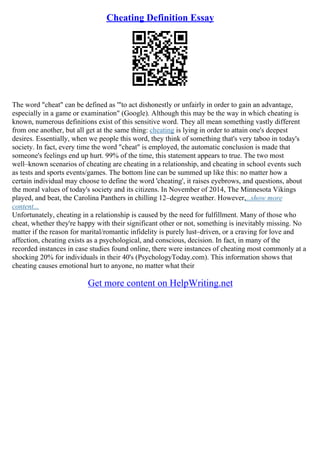 Cheating Definition Essay
The word "cheat" can be defined as '"to act dishonestly or unfairly in order to gain an advantage,
especially in a game or examination" (Google). Although this may be the way in which cheating is
known, numerous definitions exist of this sensitive word. They all mean something vastly different
from one another, but all get at the same thing: cheating is lying in order to attain one's deepest
desires. Essentially, when we people this word, they think of something that's very taboo in today's
society. In fact, every time the word "cheat" is employed, the automatic conclusion is made that
someone's feelings end up hurt. 99% of the time, this statement appears to true. The two most
well–known scenarios of cheating are cheating in a relationship, and cheating in school events such
as tests and sports events/games. The bottom line can be summed up like this: no matter how a
certain individual may choose to define the word 'cheating', it raises eyebrows, and questions, about
the moral values of today's society and its citizens. In November of 2014, The Minnesota Vikings
played, and beat, the Carolina Panthers in chilling 12–degree weather. However,...show more
content...
Unfortunately, cheating in a relationship is caused by the need for fulfillment. Many of those who
cheat, whether they're happy with their significant other or not, something is inevitably missing. No
matter if the reason for marital/romantic infidelity is purely lust–driven, or a craving for love and
affection, cheating exists as a psychological, and conscious, decision. In fact, in many of the
recorded instances in case studies found online, there were instances of cheating most commonly at a
shocking 20% for individuals in their 40's (PsychologyToday.com). This information shows that
cheating causes emotional hurt to anyone, no matter what their
Get more content on HelpWriting.net
 