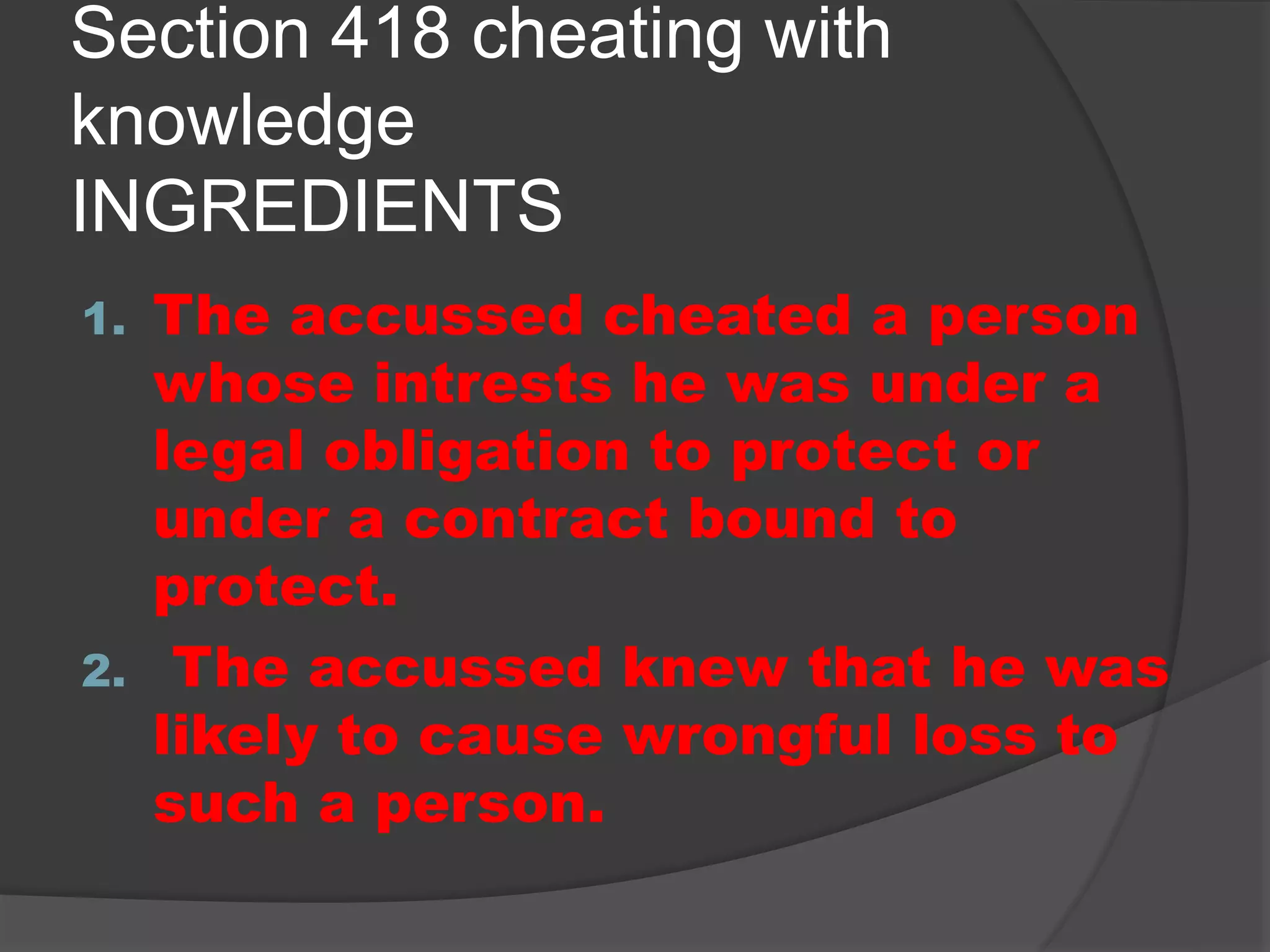 Section 418 cheating with
knowledge
INGREDIENTS
1. The accussed cheated a person
whose intrests he was under a
legal obligation to protect or
under a contract bound to
protect.
2. The accussed knew that he was
likely to cause wrongful loss to
such a person.
 