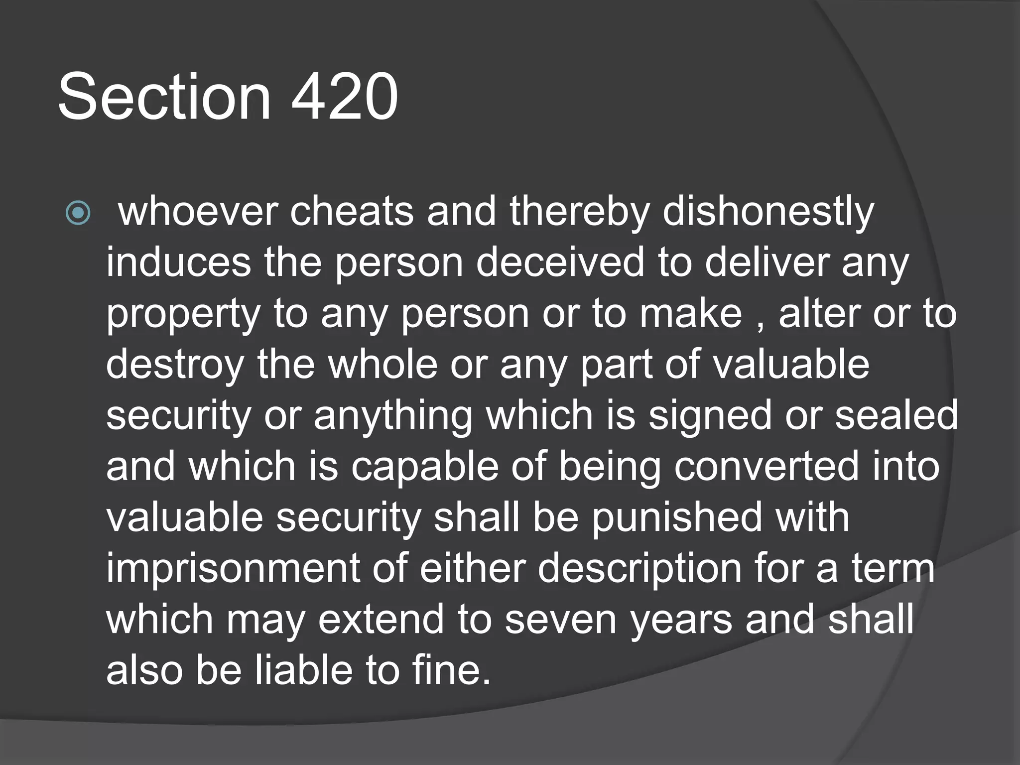 Section 420
 whoever cheats and thereby dishonestly
induces the person deceived to deliver any
property to any person or to make , alter or to
destroy the whole or any part of valuable
security or anything which is signed or sealed
and which is capable of being converted into
valuable security shall be punished with
imprisonment of either description for a term
which may extend to seven years and shall
also be liable to fine.
 