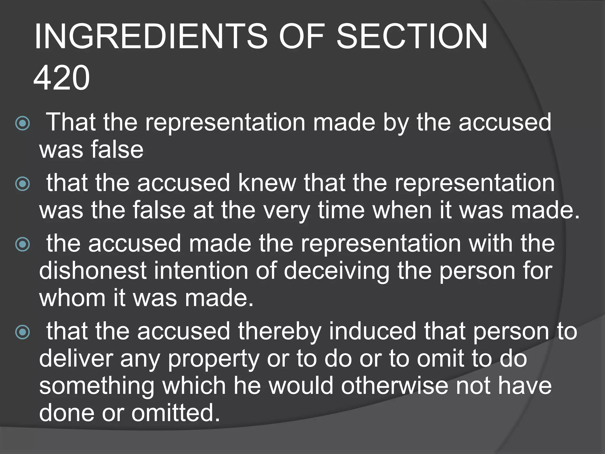 INGREDIENTS OF SECTION
420
 That the representation made by the accused
was false
 that the accused knew that the representation
was the false at the very time when it was made.
 the accused made the representation with the
dishonest intention of deceiving the person for
whom it was made.
 that the accused thereby induced that person to
deliver any property or to do or to omit to do
something which he would otherwise not have
done or omitted.
 