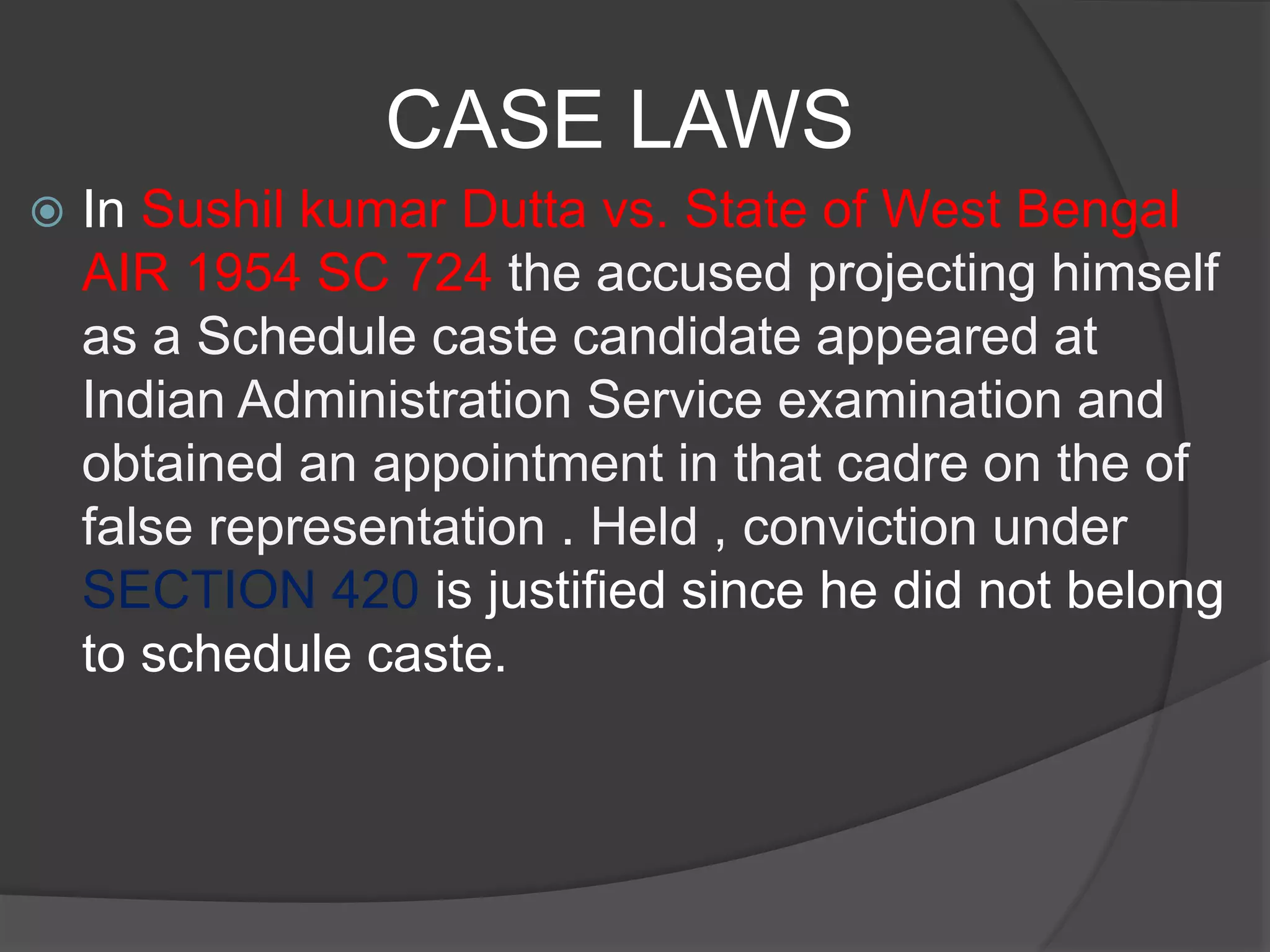CASE LAWS
 In Sushil kumar Dutta vs. State of West Bengal
AIR 1954 SC 724 the accused projecting himself
as a Schedule caste candidate appeared at
Indian Administration Service examination and
obtained an appointment in that cadre on the of
false representation . Held , conviction under
SECTION 420 is justified since he did not belong
to schedule caste.
 