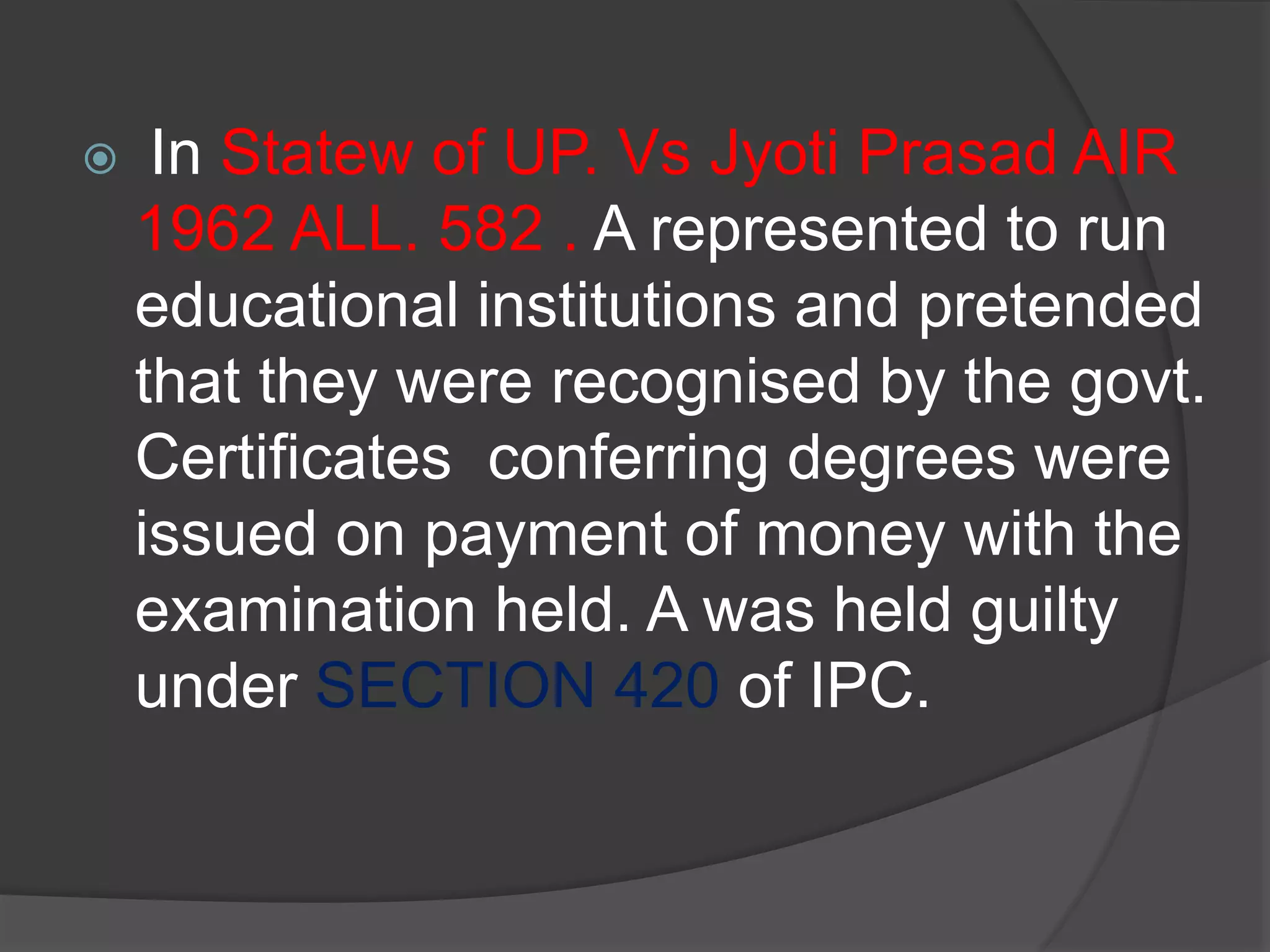  In Statew of UP. Vs Jyoti Prasad AIR
1962 ALL. 582 . A represented to run
educational institutions and pretended
that they were recognised by the govt.
Certificates conferring degrees were
issued on payment of money with the
examination held. A was held guilty
under SECTION 420 of IPC.
 