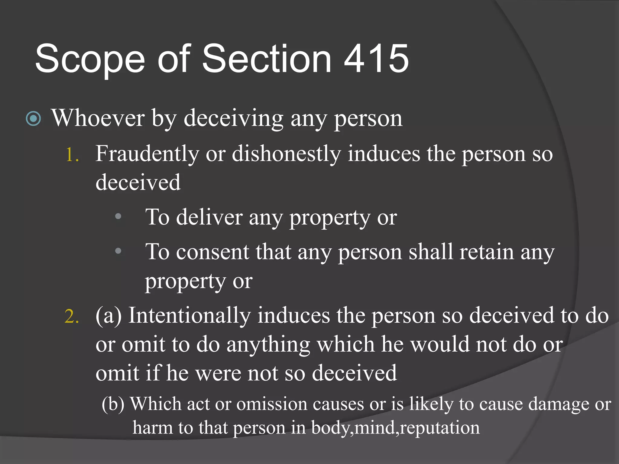 Scope of Section 415
 Whoever by deceiving any person
1. Fraudently or dishonestly induces the person so
deceived
• To deliver any property or
• To consent that any person shall retain any
property or
2. (a) Intentionally induces the person so deceived to do
or omit to do anything which he would not do or
omit if he were not so deceived
(b) Which act or omission causes or is likely to cause damage or
harm to that person in body,mind,reputation
 