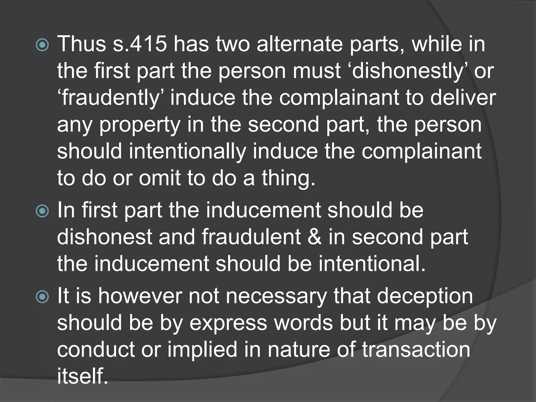  Thus s.415 has two alternate parts, while in
the first part the person must ‘dishonestly’ or
‘fraudently’ induce the complainant to deliver
any property in the second part, the person
should intentionally induce the complainant
to do or omit to do a thing.
 In first part the inducement should be
dishonest and fraudulent & in second part
the inducement should be intentional.
 It is however not necessary that deception
should be by express words but it may be by
conduct or implied in nature of transaction
itself.
 