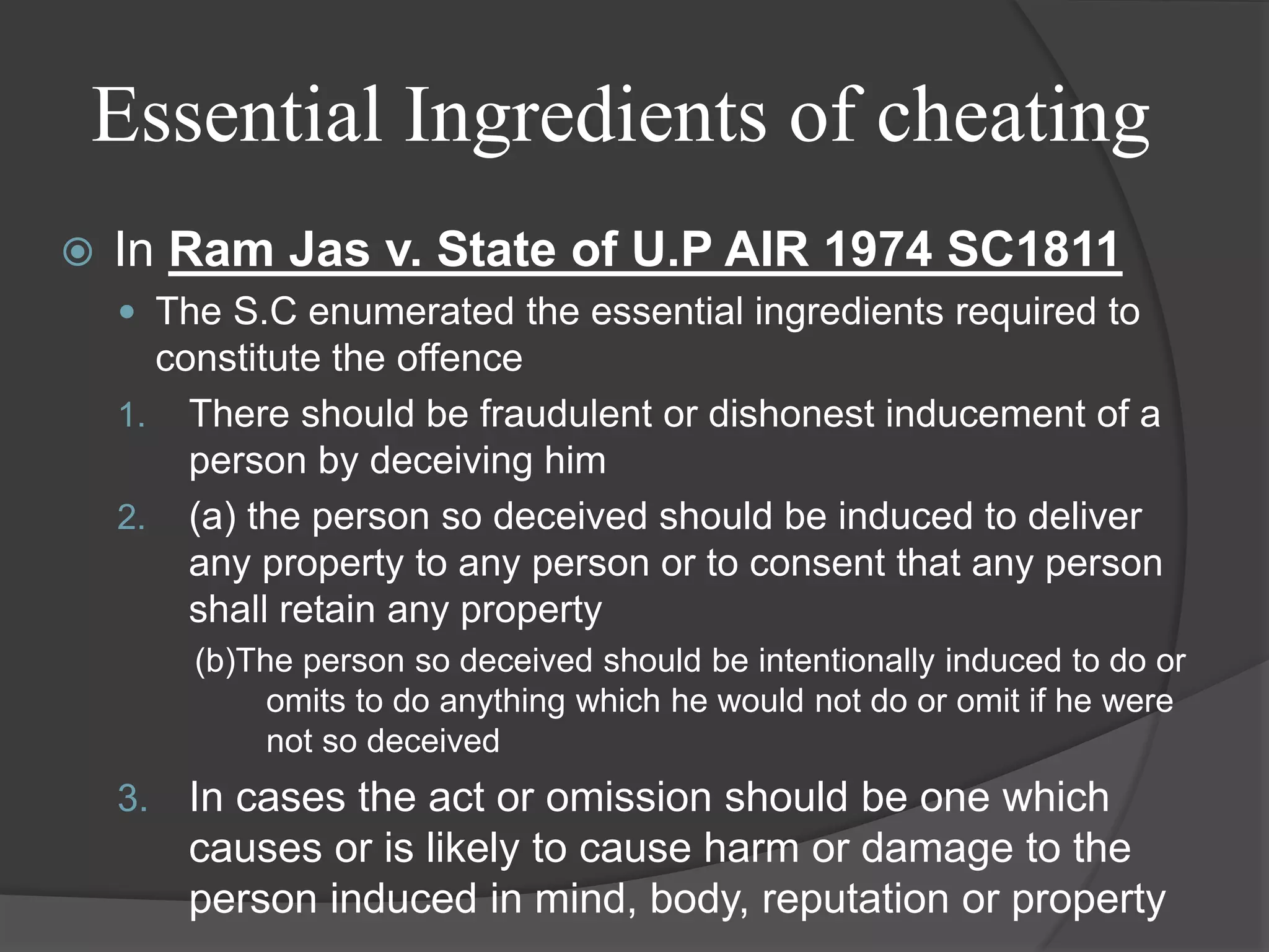 Essential Ingredients of cheating
 In Ram Jas v. State of U.P AIR 1974 SC1811
 The S.C enumerated the essential ingredients required to
constitute the offence
1. There should be fraudulent or dishonest inducement of a
person by deceiving him
2. (a) the person so deceived should be induced to deliver
any property to any person or to consent that any person
shall retain any property
(b)The person so deceived should be intentionally induced to do or
omits to do anything which he would not do or omit if he were
not so deceived
3. In cases the act or omission should be one which
causes or is likely to cause harm or damage to the
person induced in mind, body, reputation or property
 