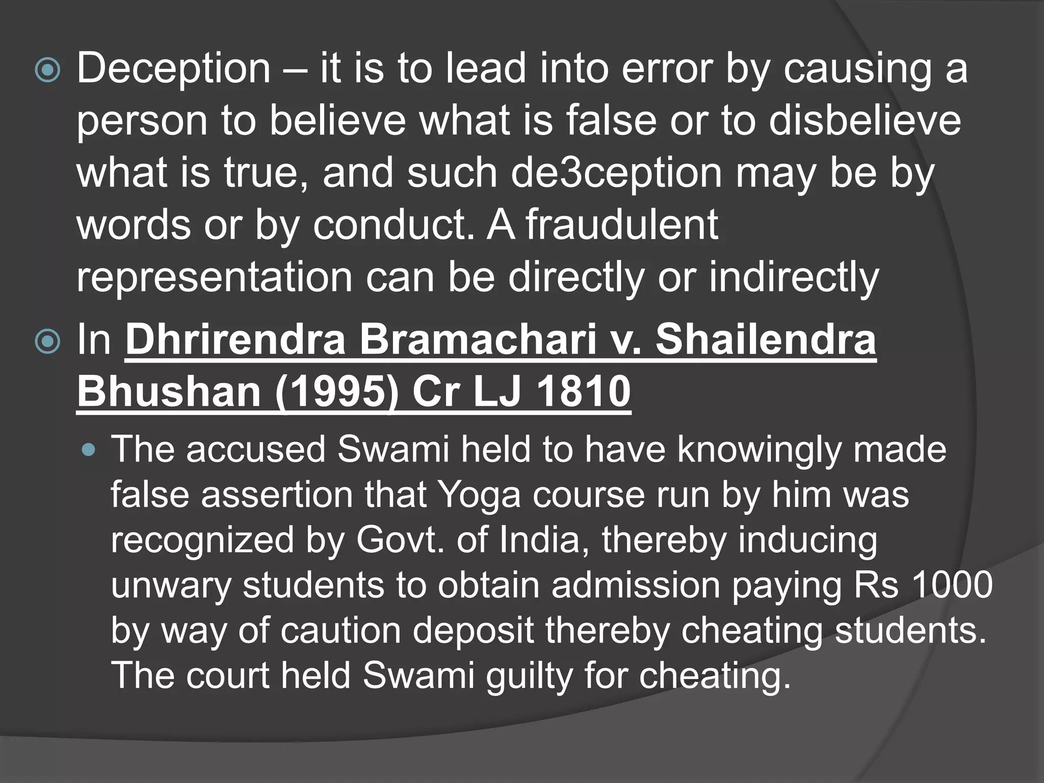  Deception – it is to lead into error by causing a
person to believe what is false or to disbelieve
what is true, and such de3ception may be by
words or by conduct. A fraudulent
representation can be directly or indirectly
 In Dhrirendra Bramachari v. Shailendra
Bhushan (1995) Cr LJ 1810
 The accused Swami held to have knowingly made
false assertion that Yoga course run by him was
recognized by Govt. of India, thereby inducing
unwary students to obtain admission paying Rs 1000
by way of caution deposit thereby cheating students.
The court held Swami guilty for cheating.
 
