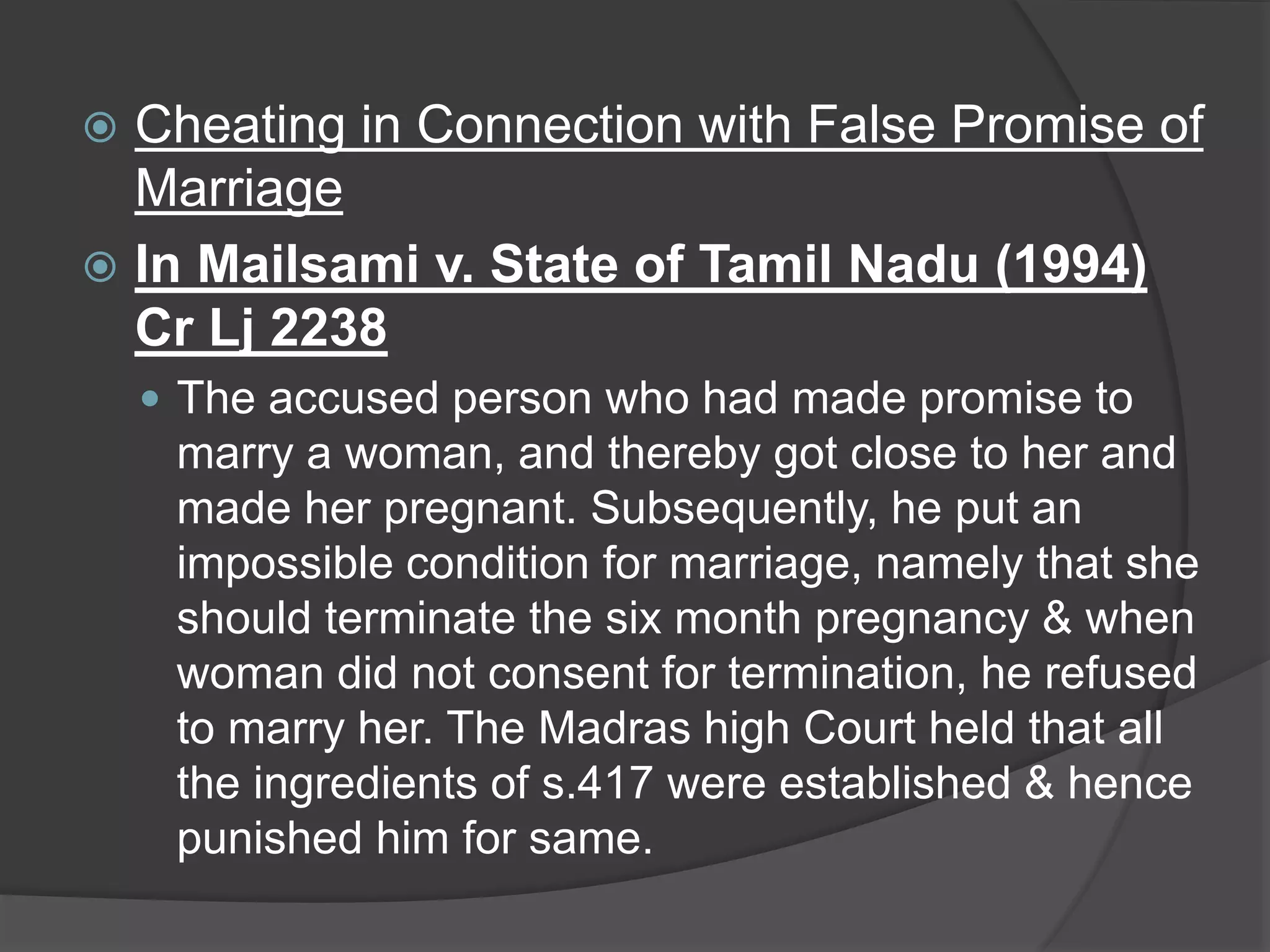  Cheating in Connection with False Promise of
Marriage
 In Mailsami v. State of Tamil Nadu (1994)
Cr Lj 2238
 The accused person who had made promise to
marry a woman, and thereby got close to her and
made her pregnant. Subsequently, he put an
impossible condition for marriage, namely that she
should terminate the six month pregnancy & when
woman did not consent for termination, he refused
to marry her. The Madras high Court held that all
the ingredients of s.417 were established & hence
punished him for same.
 