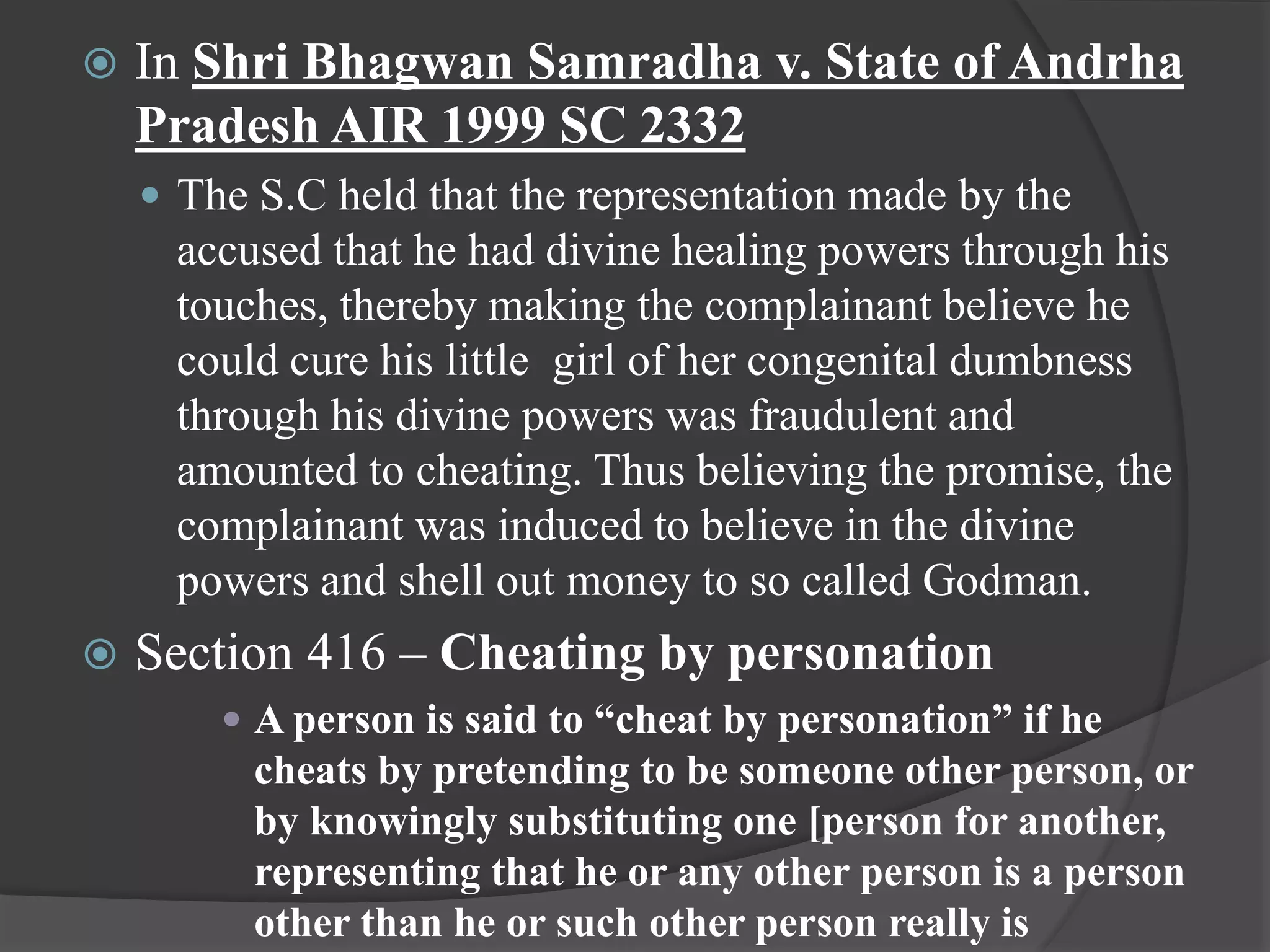  In Shri Bhagwan Samradha v. State of Andrha
Pradesh AIR 1999 SC 2332
 The S.C held that the representation made by the
accused that he had divine healing powers through his
touches, thereby making the complainant believe he
could cure his little girl of her congenital dumbness
through his divine powers was fraudulent and
amounted to cheating. Thus believing the promise, the
complainant was induced to believe in the divine
powers and shell out money to so called Godman.
 Section 416 – Cheating by personation
 A person is said to “cheat by personation” if he
cheats by pretending to be someone other person, or
by knowingly substituting one [person for another,
representing that he or any other person is a person
other than he or such other person really is
 