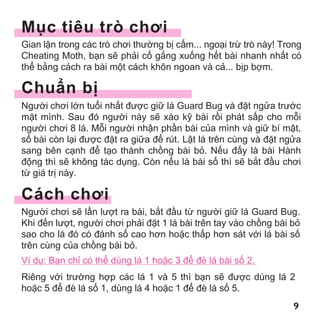 9999
ug
M c tiêu trò chơi
Gian l n trong các trò chơi thư ng b c m... ngo i tr trò này! Trong
Cheating Moth, b n s ph i c g ng xu ng h t bài nhanh nh t có
th b ng cách ra bài m t cách khôn ngoan và c ... b p b m.
Chu n b
Ngư i chơi l n tu i nh t đư c gi lá Guard Bug và đ t ng a trư c
m t mình. Sau đó ngư i này s xào k bài r i phát s p cho m i
ngư i chơi 8 lá. M i ngư i nh n ph n bài c a mình và gi bí m t,
s bài còn l i đư c đ t ra gi a đ rút. L t lá trên cùng và đ t ng a
sang bên c nh đ t o thành ch ng bài b . N u đ y là bài Hành
đ ng thì s không tác d ng. Còn n u là bài s thì s b t đ u chơi
t giá tr này.
Cách chơi
Ngư i chơi s l n lư t ra bài, b t đ u t ngư i gi lá Guard Bug.
Khi đ n lư t, ngư i chơi ph i đ t 1 lá bài trên tay vào ch ng bài b
sao cho lá đó có đánh s cao hơn ho c th p hơn sát v i lá bài s
trên cùng c a ch ng bài b .
Ví d : B n ch có th dùng lá 1 ho c 3 đ đè lá bài s 2.
Riêng v i trư ng h p các lá 1 và 5 thì b n s đư c dùng lá 2
ho c 5 đ đè lá s 1, dùng lá 4 ho c 1 đ đè lá s 5.
MogelMotte_Anl_04.indd 9 20.07.11 12:55
 