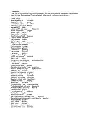 Cheat mode:
Enter one of the following codes during game play or at the pause menu to activate the corresponding
cheat function. The message "Cheat Activated" will appear to confirm correct code entry.

Effect Code
Adrenaline effects        munasef
Aggressive traffic        ylteicz
All cars have nitrous     speedfreak
Always 00:00 or 12:00 xjvsnaj
Always 21:00 ofviac
Armor, health, and money           hesoyam
Beach party theme         cikgcgx
Beater traffic   bgkgtjh
Black traffic    iowdlac
Bounty on your head       bagowpg
Carnival theme crazytown
Cars fly away bsxsggc
City in chaos    iojufzn
CJ jumps higher           kangaroo
Cloudy weather alnsfmzo
Commit suicide szcmawo
Destroy all cars cpktnwt
Fast motion      speeditup
Flying boats     flyingfish
Flying cars      ripazha
Foggy weather cfvfgmj
Gangs and workers         mroemzh
Gangs only       bifbuzz
Hitman level in all weapons        professionalkiller
Invisible cars xicwmd
Kinky theme      bekknqv
Lower wanted levell       asnaeb
Manual weapon control in cars ouiqdmw
Massive BMX bunny hops             cjphonehome
Maximum fat btcdbcb
Maximum lung capacity cvwkxam
Maximum muscle            buffmeup
Maximum respect           worshipme
Maximum sex appeal helloladies
Maximum vehicle skills naturaltalent
No fat or muscle          kvgyzqk
No hunger        aeduwnv
Pedestrians are Elvis bluesuedeshoes
Pedestrians attack with guns       bgluawml
Pedestrians have weapons           foooxft
Pedestrians riot ajlojyqy
Perfect handling          pggomoy
Pink traffic     llqpfbn
Raise wanted level        osrblhh
Recruit anyone into gang with guns         sjmahpe
Recruit anyone into gang with rocket launcher zsoxfsq
Reduced traffic ghosttown
Rural theme      bmtpwhr
Rural traffic    fvtmnbz
Sandstorm weather         cwjxuoc
Six star wanted level     bringiton
 