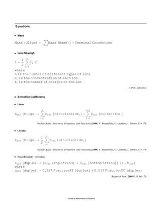 Equations


    Mass

Mass Oligo                           Mass Base               Terminal Correction


    Ionic Strentgh

               n
       1
I                  ci z2
                       i
       2     i 1
where
n is the number of different types of ions
ci is the concentration of each ion
zi is the number of charges on the ion
                                                                                                               IUPAC definition


    Extinction Coefficients

    Linear

                            n                                              n 1
 260       Oligo                 260     dinucleotidei                              260   nucleotidei
                           i 1                                             i 2

                       Nucleic Acids: Structures, Properties, and Functions.(2000) V. Bloomfield, D. Crothers, I. Tinoco, 174-176

    Circular

                                 n
                           1
 260       Oligo                       260   dinucleotidei
                           2    i 1

                       Nucleic Acids: Structures, Properties, and Functions.(2000) V. Bloomfield, D. Crothers, I. Tinoco, 174-176

    Hypochromicity correction

 260 duplex                      260    Top Strand                    260       Bottom Strand           1     h260
where
h260 duplex                 0.287 FractionAT duplex                                   0.059 FractionGC duplex
                                                                                               Biophys.Chem.(2008) 133, 66 - 70




                                                    Printed by Mathematica for Students
 
