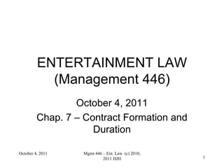 ENTERTAINMENT LAW (Management 446) October 4, 2011 Chap. 7 – Contract Formation and Duration October 4, 2011 Mgmt 446 – Ent. Law  (c) 2010, 2011 DJH 