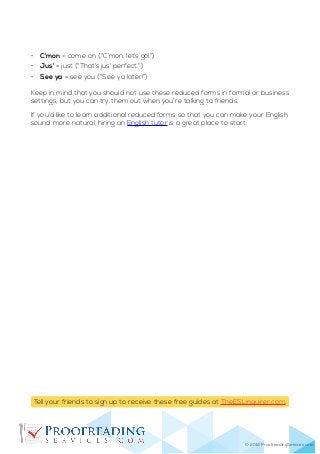 © 2014 ProofreadingServices.com
Tell your friends to sign up to receive these free guides at TheESLinquirer.com.
•	 C’mon = come on (“C’mon, let’s go!”)
•	 Jus’ = just (“That’s jus’ perfect.”)
•	 See ya = see you (“See ya later!”)
Keep in mind that you should not use these reduced forms in formal or business
settings, but you can try them out when you’re talking to friends.
If you’d like to learn additional reduced forms so that you can make your English
sound more natural, hiring an English tutor is a great place to start.
 