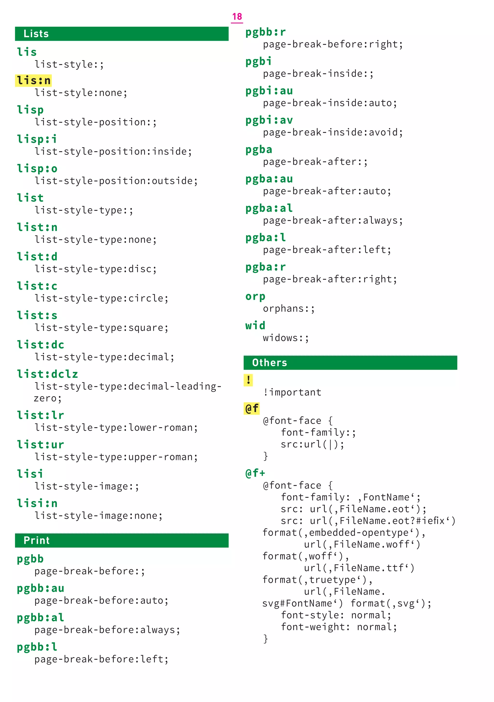 pgbb:r
page-break-before:right;
pgbi
page-break-inside:;
pgbi:au
page-break-inside:auto;
pgbi:av
page-break-inside:avoid;
pgba
page-break-after:;
pgba:au
page-break-after:auto;
pgba:al
page-break-after:always;
pgba:l
page-break-after:left;
pgba:r
page-break-after:right;
orp
orphans:;
wid
widows:;
Others
!
!important
@f
@font-face {
font-family:;
src:url(|);
}
@f+
@font-face {
font-family: ‚FontName‘;
src: url(‚FileName.eot‘);
src: url(‚FileName.eot?#iefix‘)
format(‚embedded-opentype‘),
url(‚FileName.woff‘)
format(‚woff‘),
url(‚FileName.ttf‘)
format(‚truetype‘),
url(‚FileName.
svg#FontName‘) format(‚svg‘);
font-style: normal;
font-weight: normal;
}
Lists
lis
list-style:;
lis:n
list-style:none;
lisp
list-style-position:;
lisp:i
list-style-position:inside;
lisp:o
list-style-position:outside;
list
list-style-type:;
list:n
list-style-type:none;
list:d
list-style-type:disc;
list:c
list-style-type:circle;
list:s
list-style-type:square;
list:dc
list-style-type:decimal;
list:dclz
list-style-type:decimal-leading-
zero;
list:lr
list-style-type:lower-roman;
list:ur
list-style-type:upper-roman;
lisi
list-style-image:;
lisi:n
list-style-image:none;
Print
pgbb
page-break-before:;
pgbb:au
page-break-before:auto;
pgbb:al
page-break-before:always;
pgbb:l
page-break-before:left;
18
 