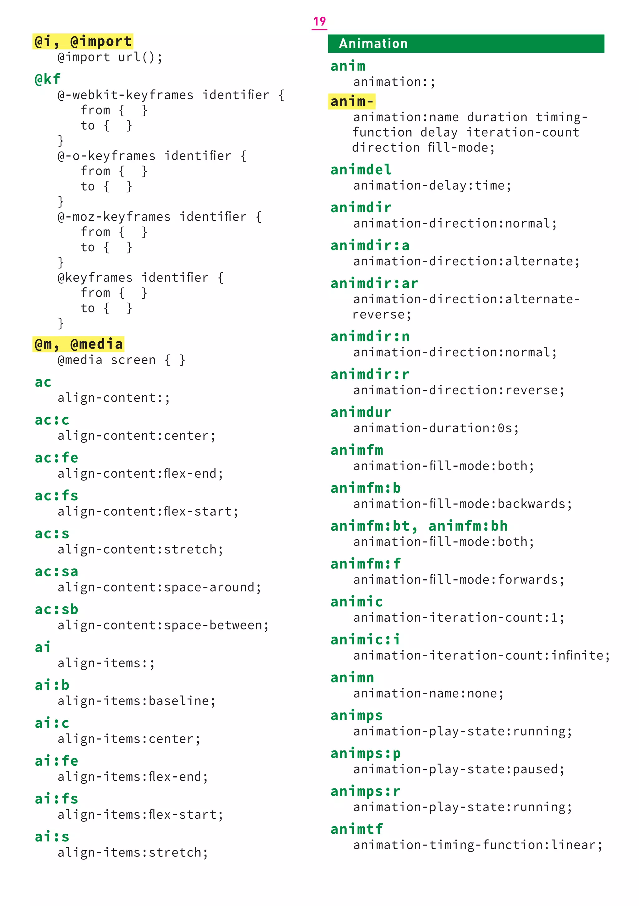 Animation
anim
animation:;
anim-
animation:name duration timing-
function delay iteration-count
direction fill-mode;
animdel
animation-delay:time;
animdir
animation-direction:normal;
animdir:a
animation-direction:alternate;
animdir:ar
animation-direction:alternate-
reverse;
animdir:n
animation-direction:normal;
animdir:r
animation-direction:reverse;
animdur
animation-duration:0s;
animfm
animation-fill-mode:both;
animfm:b
animation-fill-mode:backwards;
animfm:bt, animfm:bh
animation-fill-mode:both;
animfm:f
animation-fill-mode:forwards;
animic
animation-iteration-count:1;
animic:i
animation-iteration-count:infinite;
animn
animation-name:none;
animps
animation-play-state:running;
animps:p
animation-play-state:paused;
animps:r
animation-play-state:running;
animtf
animation-timing-function:linear;
@i, @import
@import url();
@kf
@-webkit-keyframes identifier {
from { }
to { }
}
@-o-keyframes identifier {
from { }
to { }
}
@-moz-keyframes identifier {
from { }
to { }
}
@keyframes identifier {
from { }
to { }
}
@m, @media
@media screen { }
ac
align-content:;
ac:c
align-content:center;
ac:fe
align-content:flex-end;
ac:fs
align-content:flex-start;
ac:s
align-content:stretch;
ac:sa
align-content:space-around;
ac:sb
align-content:space-between;
ai
align-items:;
ai:b
align-items:baseline;
ai:c
align-items:center;
ai:fe
align-items:flex-end;
ai:fs
align-items:flex-start;
ai:s
align-items:stretch;
19
 