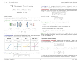 CS 229 – Machine Learning https://stanford.edu/~shervine
VIP Cheatsheet: Deep Learning
Afshine Amidi and Shervine Amidi
September 15, 2018
Neural Networks
Neural networks are a class of models that are built with layers. Commonly used types of neural
networks include convolutional and recurrent neural networks.
r Architecture – The vocabulary around neural networks architectures is described in the
figure below:
By noting i the ith layer of the network and j the jth hidden unit of the layer, we have:
z
[i]
j = w
[i]
j
T
x + b
[i]
j
where we note w, b, z the weight, bias and output respectively.
r Activation function – Activation functions are used at the end of a hidden unit to introduce
non-linear complexities to the model. Here are the most common ones:
Sigmoid Tanh ReLU Leaky ReLU
g(z) =
1
1 + e−z
g(z) =
ez − e−z
ez + e−z
g(z) = max(0,z) g(z) = max(z,z)
with   1
r Cross-entropy loss – In the context of neural networks, the cross-entropy loss L(z,y) is
commonly used and is defined as follows:
L(z,y) = −
h
y log(z) + (1 − y) log(1 − z)
i
r Learning rate – The learning rate, often noted η, indicates at which pace the weights get
updated. This can be fixed or adaptively changed. The current most popular method is called
Adam, which is a method that adapts the learning rate.
r Backpropagation – Backpropagation is a method to update the weights in the neural network
by taking into account the actual output and the desired output. The derivative with respect
to weight w is computed using chain rule and is of the following form:
∂L(z,y)
∂w
=
∂L(z,y)
∂a
×
∂a
∂z
×
∂z
∂w
As a result, the weight is updated as follows:
w ←− w − η
∂L(z,y)
∂w
r Updating weights – In a neural network, weights are updated as follows:
• Step 1: Take a batch of training data.
• Step 2: Perform forward propagation to obtain the corresponding loss.
• Step 3: Backpropagate the loss to get the gradients.
• Step 4: Use the gradients to update the weights of the network.
r Dropout – Dropout is a technique meant at preventing overfitting the training data by
dropping out units in a neural network. In practice, neurons are either dropped with probability
p or kept with probability 1 − p.
Convolutional Neural Networks
r Convolutional layer requirement – By noting W the input volume size, F the size of the
convolutional layer neurons, P the amount of zero padding, then the number of neurons N that
fit in a given volume is such that:
N =
W − F + 2P
S
+ 1
r Batch normalization – It is a step of hyperparameter γ, β that normalizes the batch {xi}.
By noting µB, σ2
B the mean and variance of that we want to correct to the batch, it is done as
follows:
xi ←− γ
xi − µB
p
σ2
B + 
+ β
It is usually done after a fully connected/convolutional layer and before a non-linearity layer and
aims at allowing higher learning rates and reducing the strong dependence on initialization.
Stanford University 1 Fall 2018
 