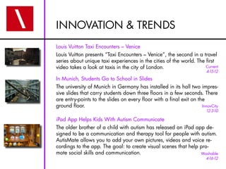 INNOVATION & TRENDS
Louis Vuitton Taxi Encounters – Venice
Louis Vuitton presents “Taxi Encounters – Venice”, the second in a travel
series about unique taxi experiences in the cities of the world. The first
video takes a look at taxis in the city of London.                   Current
                                                                        4-15-12
In Munich, Students Go to School in ݺߣs
The university of Munich in Germany has installed in its hall two impres-
sive slides that carry students down three floors in a few seconds. There
are entry-points to the slides on every floor with a final exit on the
ground floor.                                                        InnovCity
                                                                        12-3-10

iPad App Helps Kids With Autism Communicate
The older brother of a child with autism has released an iPad app de-
signed to be a communication and therapy tool for people with autism.
AutisMate allows you to add your own pictures, videos and voice re-
cordings to the app. The goal: to create visual scenes that help pro-
mote social skills and communication.                            Mashable
                                                                        4-16-12
 