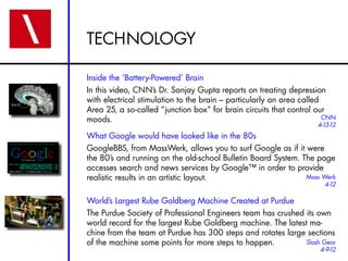 TECHNOLOGY

Inside the ‘Battery-Powered’ Brain
In this video, CNN’s Dr. Sanjay Gupta reports on treating depression
with electrical stimulation to the brain – particularly an area called
Area 25, a so-called “junction box” for brain circuits that control our
moods.                                                                 CNN
                                                                    4-13-12
What Google would have looked like in the 80s
GoogleBBS, from MassWerk, allows you to surf Google as if it were
the 80’s and running on the old-school Bulletin Board System. The page
accesses search and news services by Google™ in order to provide
realistic results in an artistic layout.                       Mass Werk
                                                                      4-12

World’s Largest Rube Goldberg Machine Created at Purdue
The Purdue Society of Professional Engineers team has crushed its own
world record for the largest Rube Goldberg machine. The latest ma-
chine from the team at Purdue has 300 steps and rotates large sections
of the machine some points for more steps to happen.          Slash Gear
                                                                     4-9-12
 
