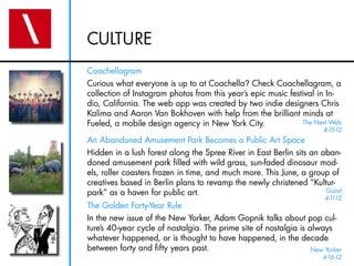CULTURE
Coachellagram
Curious what everyone is up to at Coachella? Check Coachellagram, a
collection of Instagram photos from this year’s epic music festival in In-
dio, California. The web app was created by two indie designers Chris
Kalima and Aaron Van Bokhoven with help from the brilliant minds at
Fueled, a mobile design agency in New York City.               The Next Web
                                                                       4-15-12
An Abandoned Amusement Park Becomes a Public Art Space
Hidden in a lush forest along the Spree River in East Berlin sits an aban-
doned amusement park filled with wild grass, sun-faded dinosaur mod-
els, roller coasters frozen in time, and much more. This June, a group of
creatives based in Berlin plans to revamp the newly christened “Kultur-
park” as a haven for public art.                                      Good
                                                                       4-1 12
                                                                          1-
The Golden Forty-Year Rule
In the new issue of the New Yorker, Adam Gopnik talks about pop cul-
ture’s 40-year cycle of nostalgia. The prime site of nostalgia is always
whatever happened, or is thought to have happened, in the decade
between forty and fifty years past.                                New Yorker
                                                                       4-16-12
 