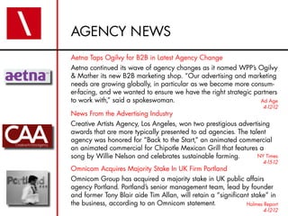 AGENCY NEWS
Aetna Taps Ogilvy for B2B in Latest Agency Change
Aetna continued its wave of agency changes as it named WPP’s Ogilvy
& Mather its new B2B marketing shop. “Our advertising and marketing
needs are growing globally, in particular as we become more consum-
er-facing, and we wanted to ensure we have the right strategic partners
to work with,” said a spokeswoman.                               Ad Age
                                                                      4-12-12
News From the Advertising Industry
Creative Artists Agency, Los Angeles, won two prestigious advertising
awards that are more typically presented to ad agencies. The talent
agency was honored for “Back to the Start,” an animated commercial
an animated commercial for Chipotle Mexican Grill that features a
song by Willie Nelson and celebrates sustainable farming.       NY Times
                                                                      4-15-12
Omnicom Acquires Majority Stake In UK Firm Portland
Omnicom Group has acquired a majority stake in UK public affairs
agency Portland. Portland’s senior management team, lead by founder
and former Tony Blair aide Tim Allan, will retain a “significant stake” in
the business, according to an Omnicom statement.               Holmes Report
                                                                      4-12-12
 